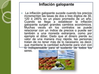 Inflación galopante
 La inflación galopante sucede cuando los precios
incrementan las tasas de dos o tres dígitos de 30,
120 ó 240% en un plazo promedio de un año.
Cuando se llega a establecer la inflación
galopante surgen grandes cambios económicos.
Muchas veces en los contratos se puede
relacionar con un índice de precios o puede ser
también a una moneda extranjera, como por
ejemplo el dólar. Dado que el dinero pierde su
valor de una manera muy rápida, las personas
tratan de no tener más de lo necesario; es decir,
que mantiene la cantidad suficiente para vivir con
lo indispensable para el sustento de todos los
seres.
 