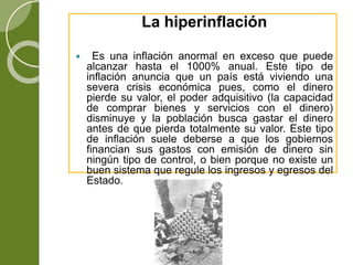 La hiperinflación
 Es una inflación anormal en exceso que puede
alcanzar hasta el 1000% anual. Este tipo de
inflación anuncia que un país está viviendo una
severa crisis económica pues, como el dinero
pierde su valor, el poder adquisitivo (la capacidad
de comprar bienes y servicios con el dinero)
disminuye y la población busca gastar el dinero
antes de que pierda totalmente su valor. Este tipo
de inflación suele deberse a que los gobiernos
financian sus gastos con emisión de dinero sin
ningún tipo de control, o bien porque no existe un
buen sistema que regule los ingresos y egresos del
Estado.
 