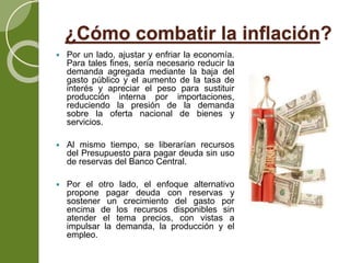 ¿Cómo combatir la inflación?
 Por un lado, ajustar y enfriar la economía.
Para tales fines, sería necesario reducir la
demanda agregada mediante la baja del
gasto público y el aumento de la tasa de
interés y apreciar el peso para sustituir
producción interna por importaciones,
reduciendo la presión de la demanda
sobre la oferta nacional de bienes y
servicios.
 Al mismo tiempo, se liberarían recursos
del Presupuesto para pagar deuda sin uso
de reservas del Banco Central.
 Por el otro lado, el enfoque alternativo
propone pagar deuda con reservas y
sostener un crecimiento del gasto por
encima de los recursos disponibles sin
atender el tema precios, con vistas a
impulsar la demanda, la producción y el
empleo.
 