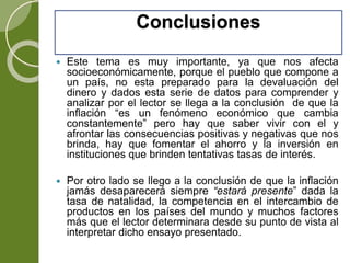 Conclusiones
 Este tema es muy importante, ya que nos afecta
socioeconómicamente, porque el pueblo que compone a
un país, no esta preparado para la devaluación del
dinero y dados esta serie de datos para comprender y
analizar por el lector se llega a la conclusión de que la
inflación “es un fenómeno económico que cambia
constantemente” pero hay que saber vivir con el y
afrontar las consecuencias positivas y negativas que nos
brinda, hay que fomentar el ahorro y la inversión en
instituciones que brinden tentativas tasas de interés.
 Por otro lado se llego a la conclusión de que la inflación
jamás desaparecerá siempre “estará presente” dada la
tasa de natalidad, la competencia en el intercambio de
productos en los países del mundo y muchos factores
más que el lector determinara desde su punto de vista al
interpretar dicho ensayo presentado.
 