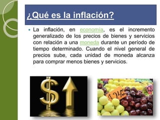 ¿Qué es la inflación?
 La inflación, en economía, es el incremento
generalizado de los precios de bienes y servicios
con relación a una moneda durante un período de
tiempo determinado. Cuando el nivel general de
precios sube, cada unidad de moneda alcanza
para comprar menos bienes y servicios.
 