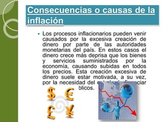 Consecuencias o causas de la
inflación
 Los procesos inflacionarios pueden venir
causados por la excesiva creación de
dinero por parte de las autoridades
monetarias del país. En estos casos el
dinero crece más deprisa que los bienes
y servicios suministrados por la
economía, causando subidas en todos
los precios. Esta creación excesiva de
dinero suele estar motivada, a su vez,
por la necesidad del estado de financiar
sus déficits públicos.
 