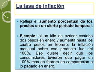 La tasa de inflación
 Refleja el aumento porcentual de los
precios en un cierto periodo temporal.
 Ejemplo: si un kilo de azúcar costaba
dos pesos en enero y aumenta hasta los
cuatro pesos en febrero, la inflación
mensual sobre ese producto fue del
100%. Eso quiere decir que los
consumidores tuvieron que pagar un
100% más en febrero en comparación a
lo pagado en enero.
 