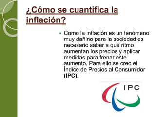 ¿Cómo se cuantifica la
inflación?
 Como la inflación es un fenómeno
muy dañino para la sociedad es
necesario saber a qué ritmo
aumentan los precios y aplicar
medidas para frenar este
aumento. Para ello se creo el
Índice de Precios al Consumidor
(IPC).
 