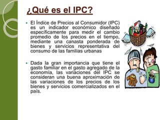 ¿Qué es el IPC?
 El Índice de Precios al Consumidor (IPC)
es un indicador económico diseñado
específicamente para medir el cambio
promedio de los precios en el tiempo,
mediante una canasta ponderada de
bienes y servicios representativa del
consumo de las familias urbanas
 Dada la gran importancia que tiene el
gasto familiar en el gasto agregado de la
economía, las variaciones del IPC se
consideran una buena aproximación de
las variaciones de los precios de los
bienes y servicios comercializados en el
país.
 