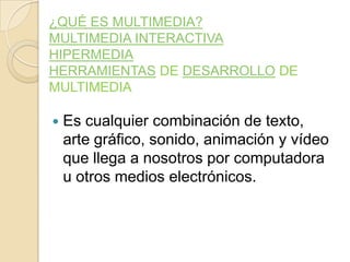 ¿QUÉ ES MULTIMEDIA?
MULTIMEDIA INTERACTIVA
HIPERMEDIA
HERRAMIENTAS DE DESARROLLO DE
MULTIMEDIA
 Es cualquier combinación de texto,
arte gráfico, sonido, animación y vídeo
que llega a nosotros por computadora
u otros medios electrónicos.
 
