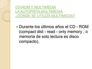 CD-ROM Y MULTIMEDIA
LA AUTOPISTA MULTIMEDIA
¿DÓNDE SE UTILIZA MULTIMEDIA?
 Durante los últimos años el CD - ROM
(compact dist - read - only memory , o
memoria de solo lectura es disco
compacto),
 