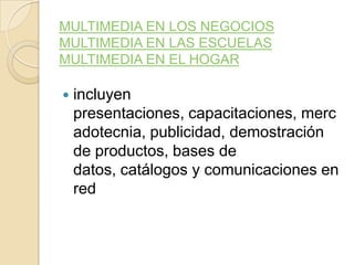 MULTIMEDIA EN LOS NEGOCIOS
MULTIMEDIA EN LAS ESCUELAS
MULTIMEDIA EN EL HOGAR
 incluyen
presentaciones, capacitaciones, merc
adotecnia, publicidad, demostración
de productos, bases de
datos, catálogos y comunicaciones en
red
 
