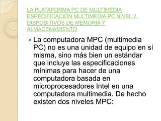 LA PLATAFORMA PC DE MULTIMEDIA
ESPECIFICACIÓN MULTIMEDIA PC NIVEL 2.
DISPOSITIVOS DE MEMORIA Y
ALMACENAMIENTO
 La computadora MPC (multimedia
PC) no es una unidad de equipo en sí
misma, sino más bien un estándar
que incluye las especificaciones
mínimas para hacer de una
computadora basada en
microprocesadores Intel en una
computadora multimedia. De hecho
existen dos niveles MPC:
 