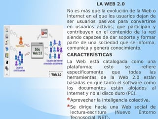 LA WEB 2.0
No es más que la evolución de la Web o
Internet en el que los usuarios dejan de
ser usuarios pasivos para convertirse
en usuarios activos, que participan y
contribuyen en el contenido de la red
siendo capaces de dar soporte y formar
parte de una sociedad que se informa,
comunica y genera conocimiento.
CARACTERÍSTICAS
La Web está catalogada como una
plataforma; esto se refiere
específicamente que todas las
herramientas de la Web 2.0 están
basadas en que tanto el software como
los documentos están alojados al
Internet y no al disco duro (PC).
*Aprovechar la inteligencia colectiva.
*Se dirige hacia una Web social de
lectura-escritura (Nuevo Entorno
 