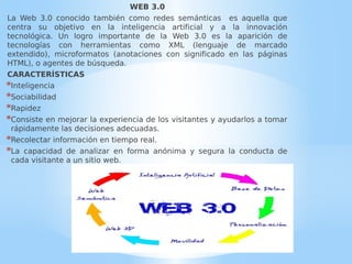 WEB 3.0
La Web 3.0 conocido también como redes semánticas es aquella que
centra su objetivo en la inteligencia artificial y a la innovación
tecnológica. Un logro importante de la Web 3.0 es la aparición de
tecnologías con herramientas como XML (lenguaje de marcado
extendido), microformatos (anotaciones con significado en las páginas
HTML), o agentes de búsqueda.
CARACTERÍSTICAS
*Inteligencia
*Sociabilidad
*Rapidez
*Consiste en mejorar la experiencia de los visitantes y ayudarlos a tomar
rápidamente las decisiones adecuadas.
*Recolectar información en tiempo real.
*La capacidad de analizar en forma anónima y segura la conducta de
cada visitante a un sitio web.
 