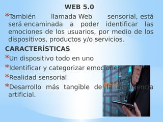 WEB 5.0
*También llamada Web sensorial, está
será encaminada a poder identificar las
emociones de los usuarios, por medio de los
dispositivos, productos y/o servicios.
CARACTERÍSTICAS
*Un dispositivo todo en uno
*Identificar y categorizar emociones
*Realidad sensorial
*Desarrollo más tangible de la inteligencia
artificial.
 