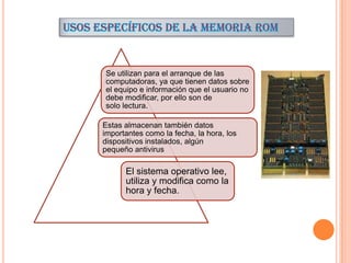 Se utilizan para el arranque de las
computadoras, ya que tienen datos sobre
el equipo e información que el usuario no
debe modificar, por ello son de
solo lectura.
Estas almacenan también datos
importantes como la fecha, la hora, los
dispositivos instalados, algún
pequeño antivirus

El sistema operativo lee,
utiliza y modifica como la
hora y fecha.

 