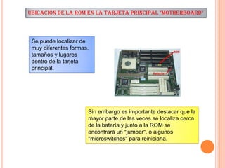 UBICACIÓN DE LA ROM EN LA TARJETA PRINCIPAL "MOTHERBOARD"

Se puede localizar de
muy diferentes formas,
tamaños y lugares
dentro de la tarjeta
principal.

Sin embargo es importante destacar que la
mayor parte de las veces se localiza cerca
de la batería y junto a la ROM se
encontrará un "jumper", o algunos
"microswitches" para reiniciarla.

 
