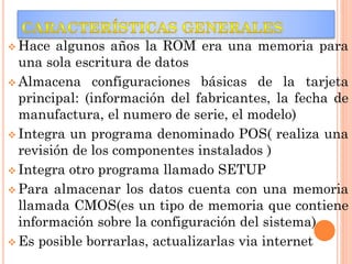  Hace

algunos años la ROM era una memoria para
una sola escritura de datos
 Almacena configuraciones básicas de la tarjeta
principal: (información del fabricantes, la fecha de
manufactura, el numero de serie, el modelo)
 Integra un programa denominado POS( realiza una
revisión de los componentes instalados )
 Integra otro programa llamado SETUP
 Para almacenar los datos cuenta con una memoria
llamada CMOS(es un tipo de memoria que contiene
información sobre la configuración del sistema)
 Es posible borrarlas, actualizarlas via internet

 