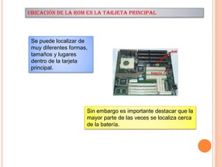 UBICACIÓN DE LA ROM EN LA TARJETA PRINCIPAL

Se puede localizar de
muy diferentes formas,
tamaños y lugares
dentro de la tarjeta
principal.

Sin embargo es importante destacar que la
mayor parte de las veces se localiza cerca
de la batería.

 