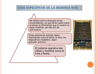 Se utilizan para el arranque de las
computadoras, ya que tienen datos sobre
el equipo e información que el usuario no
debe modificar, por ello son de
solo lectura.
Estas almacenan también datos
importantes como la fecha, la hora, los
dispositivos instalados, algún
pequeño antivirus

El sistema operativo lee,
utiliza y modifica como la
hora y fecha.

 