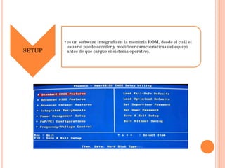 SETUP

•es un software integrado en la memoria ROM, desde el cuál el
usuario puede acceder y modificar características del equipo
antes de que cargue el sistema operativo.

 