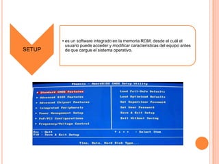SETUP

• es un software integrado en la memoria ROM, desde el cuál el
usuario puede acceder y modificar características del equipo antes
de que cargue el sistema operativo.

 