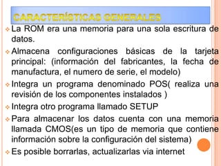  La

ROM era una memoria para una sola escritura de
datos.
 Almacena configuraciones básicas de la tarjeta
principal: (información del fabricantes, la fecha de
manufactura, el numero de serie, el modelo)
 Integra un programa denominado POS( realiza una
revisión de los componentes instalados )
 Integra otro programa llamado SETUP
 Para almacenar los datos cuenta con una memoria
llamada CMOS(es un tipo de memoria que contiene
información sobre la configuración del sistema)
 Es posible borrarlas, actualizarlas via internet

 