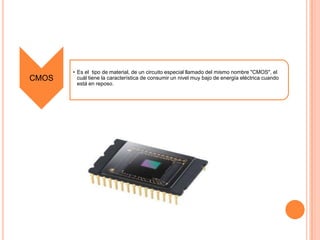 CMOS

• Es el tipo de material, de un circuito especial llamado del mismo nombre "CMOS", el
cuál tiene la característica de consumir un nivel muy bajo de energía eléctrica cuando
está en reposo.

 
