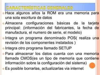  Hace

algunos años la ROM era una memoria para
una sola escritura de datos
 Almacena configuraciones básicas de la tarjeta
principal: (información del fabricantes, la fecha de
manufactura, el numero de serie, el modelo)
 Integra un programa denominado POS( realiza una
revisión de los componentes instalados )
 Integra otro programa llamado SETUP
 Para almacenar los datos cuenta con una memoria
llamada CMOS(es un tipo de memoria que contiene
información sobre la configuración del sistema)
 Es posible borrarlas, actualizarlas via internet

 
