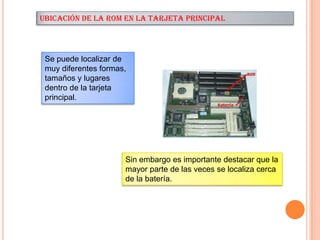 UBICACIÓN DE LA ROM EN LA TARJETA PRINCIPAL

Se puede localizar de
muy diferentes formas,
tamaños y lugares
dentro de la tarjeta
principal.

Sin embargo es importante destacar que la
mayor parte de las veces se localiza cerca
de la batería.

 