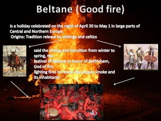 Beltane (Good fire)Is a holiday celebrated on the night of April 30 to May 1 in large parts of Central and Northern Europe. Origins: Tradition release by vickings and celticssaid the timing and transition from winter to spring, the festival of Beltane in honor of Bethlehem, God of fire, lighting fires to renew the people smoke and its inhabitants. 