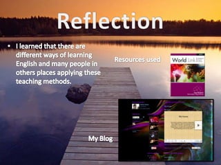 ReflectionI learned that there are different ways of learning English and many people in others places applying these teaching methods.Resources usedMy Blog