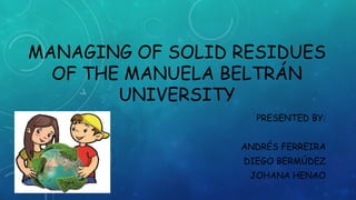 MANAGING OF SOLID RESIDUES
OF THE MANUELA BELTRÁN
UNIVERSITY
PRESENTED BY:
ANDRÉS FERREIRA
DIEGO BERMÚDEZ
JOHANA HENAO
 