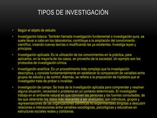 TIPOS DE INVESTIGACIÓN

•   Según el objeto de estudio
•   Investigación básica: También llamada investigación fundamental o investigación pura, se
    suele llevar a cabo en los laboratorios; contribuye a la ampliación del conocimiento
    científico, creando nuevas teorías o modificando las ya existentes. Investiga leyes y
    principios
•   Investigación aplicada: Es la utilización de los conocimientos en la práctica, para
    aplicarlos, en la mayoría de los casos, en provecho de la sociedad. Un ejemplo son los
    protocolos de investigación clínica.
•   Investigación analítica: Es un procedimiento más complejo que la investigación
    descriptiva, y consiste fundamentalmente en establecer la comparación de variables entre
    grupos de estudio y de control. Además, se refiere a la proposición de hipótesis que el
    investigador trata de probar o invalidar.
•   Investigación de campo: Se trata de la investigación aplicada para comprender y resolver
    alguna situación, necesidad o problema en un contexto determinado. El investigador
    trabaja en el ambiente natural en que conviven las personas y las fuentes consultadas, de
    las que obtendrán los datos más relevantes a ser analizados, son individuos, grupos y
    representaciones de las organizaciones científicas no experimentales dirigidas a descubrir
    relaciones e interacciones entre variables sociológicas, psicológicas y educativas en
    estructuras sociales reales y cotidianas.
 