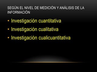 SEGÚN EL NIVEL DE MEDICIÓN Y ANÁLISIS DE LA
INFORMACIÓN

• Investigación cuantitativa
• Investigación cualitativa
• Investigación cualicuantitativa
 