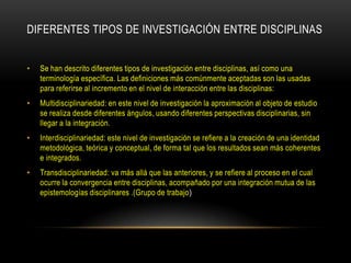 DIFERENTES TIPOS DE INVESTIGACIÓN ENTRE DISCIPLINAS


•   Se han descrito diferentes tipos de investigación entre disciplinas, así como una
    terminología específica. Las definiciones más comúnmente aceptadas son las usadas
    para referirse al incremento en el nivel de interacción entre las disciplinas:
•   Multidisciplinariedad: en este nivel de investigación la aproximación al objeto de estudio
    se realiza desde diferentes ángulos, usando diferentes perspectivas disciplinarias, sin
    llegar a la integración.
•   Interdisciplinariedad: este nivel de investigación se refiere a la creación de una identidad
    metodológica, teórica y conceptual, de forma tal que los resultados sean más coherentes
    e integrados.
•   Transdisciplinariedad: va más allá que las anteriores, y se refiere al proceso en el cual
    ocurre la convergencia entre disciplinas, acompañado por una integración mutua de las
    epistemologías disciplinares .(Grupo de trabajo)
 