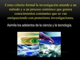 Como criterio formal la investigación atiende a un
  método y a un proceso sistémico que genera
      conocimientos constantes que se van
 enriqueciendo con posteriores investigaciones.

 Asimila los adelantos de la ciencia y la tecnología.
 