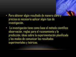 • Para obtener algún resultado de manera clara y
  precisa es necesario aplicar algún tipo de
  investigación.
• La investigación tiene como base el método científico:
  observación, reglas para el razonamiento y la
  predicción, ideas sobre la experimentación planificada
  y los modos de comunicar los resultados
  experimentales y teóricos.
 