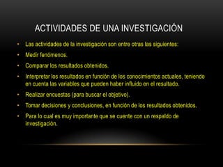 ACTIVIDADES DE UNA INVESTIGACIÓN
• Las actividades de la investigación son entre otras las siguientes:
• Medir fenómenos.
• Comparar los resultados obtenidos.
• Interpretar los resultados en función de los conocimientos actuales, teniendo
  en cuenta las variables que pueden haber influido en el resultado.
• Realizar encuestas (para buscar el objetivo).
• Tomar decisiones y conclusiones, en función de los resultados obtenidos.
• Para lo cual es muy importante que se cuente con un respaldo de
  investigación.
 