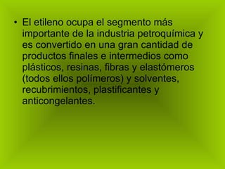 El etileno ocupa el segmento más importante de la industria petroquímica y es convertido en una gran cantidad de productos finales e intermedios como plásticos, resinas, fibras y elastómeros (todos ellos polímeros) y solventes, recubrimientos, plastificantes y anticongelantes. 