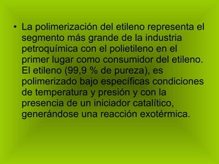 La polimerización del etileno representa el segmento más grande de la industria petroquímica con el polietileno en el primer lugar como consumidor del etileno. El etileno (99,9 % de pureza), es polimerizado bajo específicas condiciones de temperatura y presión y con la presencia de un iniciador catalítico, generándose una reacción exotérmica. 