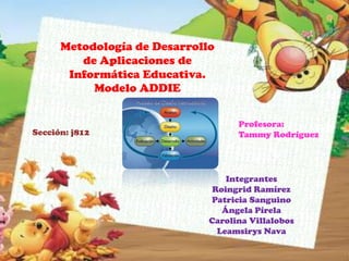 Metodología de Desarrollo
         de Aplicaciones de
       Informática Educativa.
           Modelo ADDIE


                                    Profesora:
Sección: j812                       Tammy Rodríguez




                                  Integrantes
                               Roingrid Ramírez
                              Patricia Sanguino
                                 Ángela Pírela
                              Carolina Villalobos
                                Leamsirys Nava
 