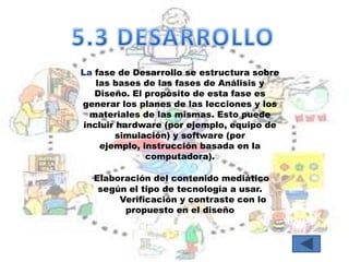 La fase de Desarrollo se estructura sobre
    las bases de las fases de Análisis y
    Diseño. El propósito de esta fase es
generar los planes de las lecciones y los
   materiales de las mismas. Esto puede
 incluir hardware (por ejemplo, equipo de
        simulación) y software (por
     ejemplo, instrucción basada en la
               computadora).

  Elaboración del contenido mediático
   según el tipo de tecnología a usar.
       Verificación y contraste con lo
        propuesto en el diseño
 