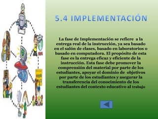 La fase de Implementación se refiere a la
 entrega real de la instrucción, ya sea basado
en el salón de clases, basado en laboratorios o
basado en computadora. El propósito de esta
    fase es la entrega eficaz y eficiente de la
    instrucción. Esta fase debe promover la
  comprensión del material por parte de los
 estudiantes, apoyar el dominio de objetivos
   por parte de los estudiantes y asegurar la
     transferencia del conocimiento de los
 estudiantes del contexto educativo al trabajo
 