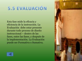 Esta fase mide la eficacia y
eficiencia de la instrucción. La
Evaluación debe estar presente
durante todo proceso de diseño
instruccional – dentro de las
fases, entre las fases, y después de
la implementación. La Evaluación
puede ser Formativa o Sumativa.
 