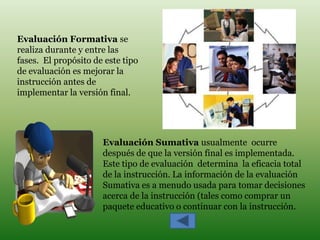 Evaluación Formativa se
realiza durante y entre las
fases. El propósito de este tipo
de evaluación es mejorar la
instrucción antes de
implementar la versión final.




                      Evaluación Sumativa usualmente ocurre
                      después de que la versión final es implementada.
                      Este tipo de evaluación determina la eficacia total
                      de la instrucción. La información de la evaluación
                      Sumativa es a menudo usada para tomar decisiones
                      acerca de la instrucción (tales como comprar un
                      paquete educativo o continuar con la instrucción.
 