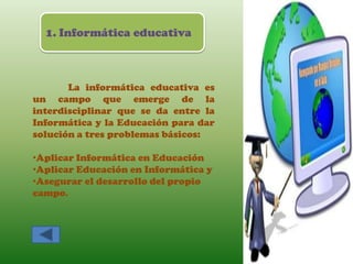 1. Informática educativa



       La informática educativa es
un campo que emerge de la
interdisciplinar que se da entre la
Informática y la Educación para dar
solución a tres problemas básicos:

•Aplicar Informática en Educación
•Aplicar Educación en Informática y
•Asegurar el desarrollo del propio
campo.
 