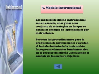 3. Modelo instruccional


Los modelos de diseño instruccional
son en esencia, unas guías o un
conjunto de estrategias en las que se
basan los enfoque de aprendizajes por
instructores.

Proveen los procedimientos para la
producción de instrucciones y ayudan
al fortalecimiento de la instrucción
Incorporan elementos fundamentales
en el proceso del diseño , incluyendo el
análisis de las metas y objetivos
 