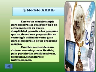 4. Modelo ADDIE

        Este es un modelo simple
para desarrollar cualquier tipo de
entrenamiento ya que su
simplicidad permite a las personas
que no tienen una preparación en
tecnología utilizarlo como guía
para el desarrollo de un programa
o curso.
        También se considera un
sistema cerrado y no es flexible,
pasa por alto las consideraciones,
filosóficas, financieras e
institucionales.
 