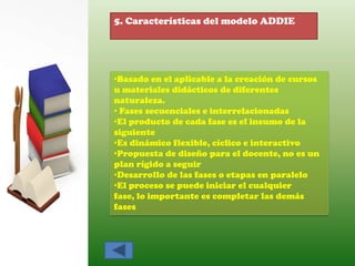 5. Características del modelo ADDIE




•Basado en el aplicable a la creación de cursos
u materiales didácticos de diferentes
naturaleza.
• Fases secuenciales e interrelacionadas
•El producto de cada fase es el insumo de la
siguiente
•Es dinámico flexible, cíclico e interactivo
•Propuesta de diseño para el docente, no es un
plan rígido a seguir
•Desarrollo de las fases o etapas en paralelo
•El proceso se puede iniciar el cualquier
fase, lo importante es completar las demás
fases
 