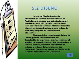 La fase de Diseño implica la
utilización de los resultados de la fase de
Análisis para planear una estrategia para el
desarrollo de la instrucción. Durante esta
fase, se debe delinear cómo alcanzar las metas
educativas determinadas durante la fase de
Análisis y ampliar los fundamentos
educativos.
         Algunos de los elementos de la fase de
Diseño pueden incluir escribir una
descripción de la población meta, conducir el
análisis de aprendizaje, escribir los objetivos y
temas a evaluar, selección del sistema de
entrega y ordenar la instrucción. Los
resultados (salidas) de la fase de Diseño serán
las entradas de la fase de Desarrollo
 