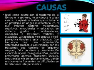 • Igual como ocurre con el trastorno de la
lectura o la escritura, no se conoce la causa
exacta. La opinión actual es que se trata de
un problema de origen multifactorial en el
que influyen factores madurativos,
cognitivos, emocionales y educativos en
distintos grados y combinaciones,
vinculados a trastornos verbales y
espaciales. La capacidad viso-espacial y viso-
perceptiva tienden a estar afectadas. Con
frecuencia hay mala lateralización
(lateralidad cruzada o contrariada), con los
trastornos que conlleva de esquema
corporal, falta de ritmo y desorientación
espacio-temporal. En algunos niños, pueden
presentarse además, problemas sociales,
emocionales y/o comportamentales, siendo
relativamente frecuentes las dificultades en
las relaciones interpersonales.
 