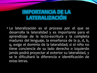 IMPORTANCIA DE LA
LATERALIZACIÓN
• La lateralización es el proceso por el que se
desarrolla la lateralidad y es importante para el
aprendizaje de la lecto-escritura y la completa
madurez del lenguaje, la enseñanza de la p, d, b,
q, exige el dominio de la lateralidad; si el niño no
tiene conciencia de su lado derecho o izquierdo
jamás podrá proyectar al exterior su lateralidad, y
se le dificultará la diferencia e identificación de
estas letras.
 